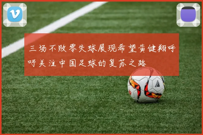 三场不败零失球展现希望黄健翔呼吁关注中国足球的复苏之路