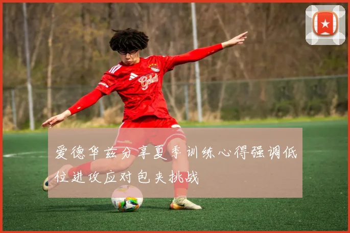 爱德华兹分享夏季训练心得强调低位进攻应对包夹挑战