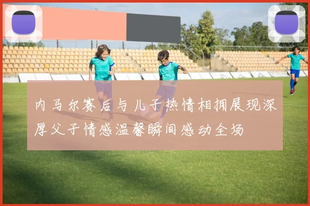 内马尔赛后与儿子热情相拥展现深厚父子情感温馨瞬间感动全场