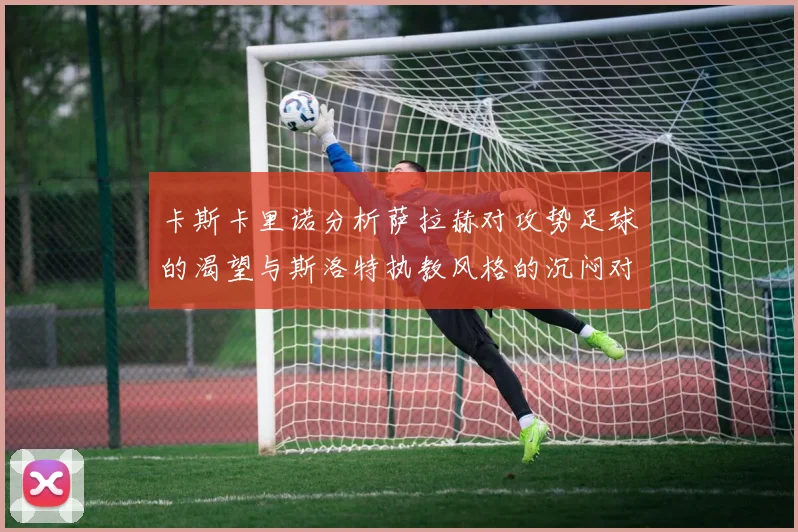 卡斯卡里诺分析萨拉赫对攻势足球的渴望与斯洛特执教风格的沉闷对比