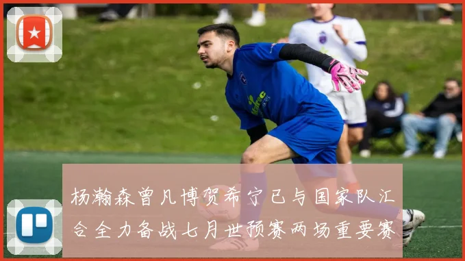 杨瀚森曾凡博贺希宁已与国家队汇合全力备战七月世预赛两场重要赛事