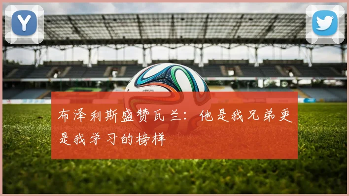 布泽利斯盛赞瓦兰：他是我兄弟更是我学习的榜样
