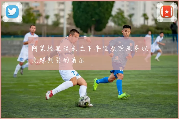 阿莱格里谈米兰下半场表现及争议点球判罚的看法