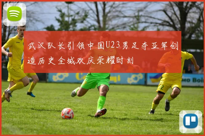 武汉队长引领中国U23男足夺亚军创造历史全城欢庆荣耀时刻