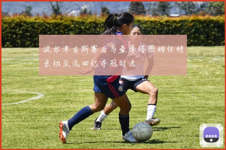 波尔津吉斯赛后与豪泽塔图姆怀特亲切交流回忆夺冠时光