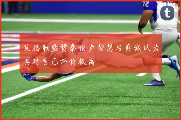 瓦格勒盛赞泰伦卢智慧与真诚认为其对自己评价极高