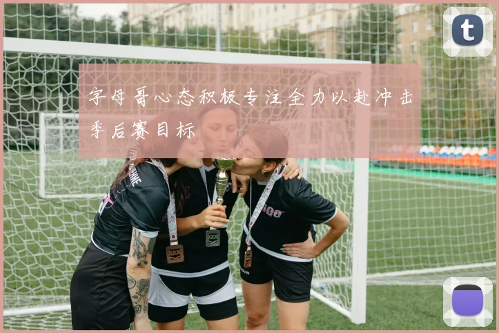 字母哥心态积极专注全力以赴冲击季后赛目标