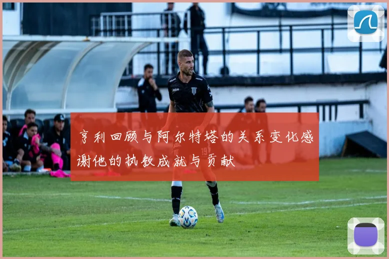 亨利回顾与阿尔特塔的关系变化感谢他的执教成就与贡献
