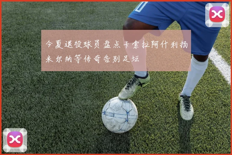 今夏退役球员盘点卡索拉阿什利扬米尔纳等传奇告别足坛