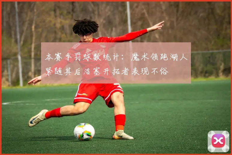 本赛季罚球数统计：魔术领跑湖人紧随其后活塞开拓者表现不俗