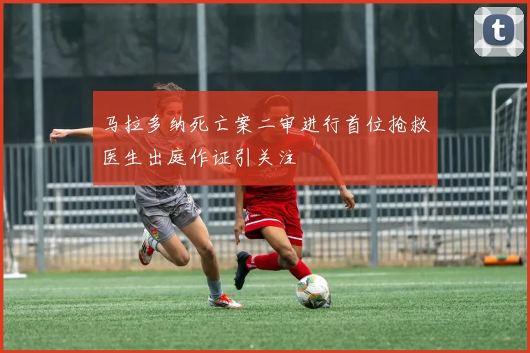 马拉多纳死亡案二审进行首位抢救医生出庭作证引关注