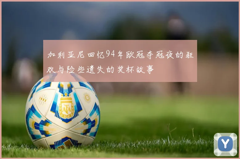 加利亚尼回忆94年欧冠夺冠夜的狂欢与险些遗失的奖杯故事