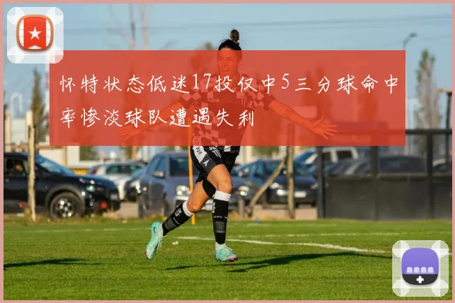 怀特状态低迷17投仅中5三分球命中率惨淡球队遭遇失利