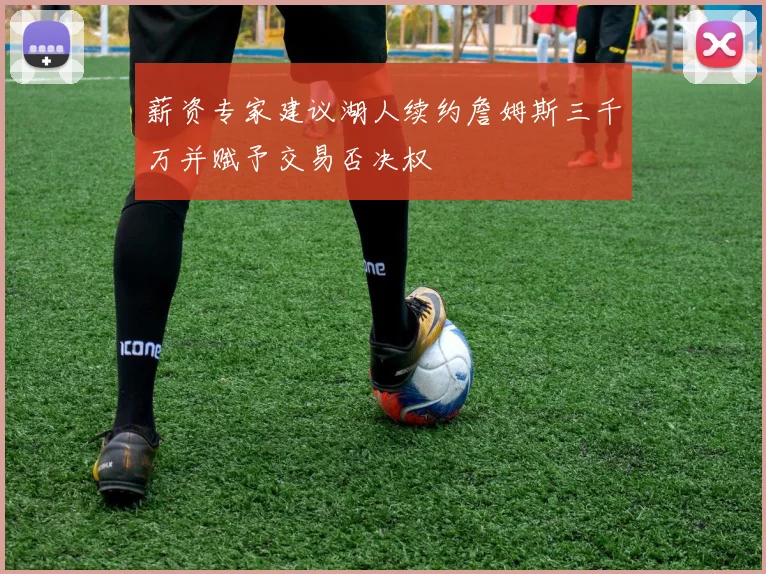 薪资专家建议湖人续约詹姆斯三千万并赋予交易否决权