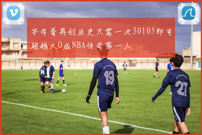 字母哥再创历史只需一次30105即可超越大O成NBA传奇第一人