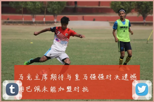 马竞主席期待与皇马强强对决遗憾姆巴佩未能加盟对抗