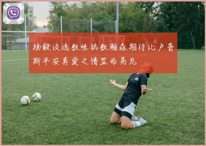 杨毅谈选教练执教瀚森期待比卢普斯平安真爱之情显而易见