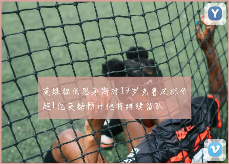 英媒称伯恩茅斯对19岁克鲁皮标价超1亿英镑预计他将继续留队