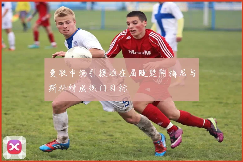 曼联中场引援迫在眉睫楚阿梅尼与斯科特成热门目标