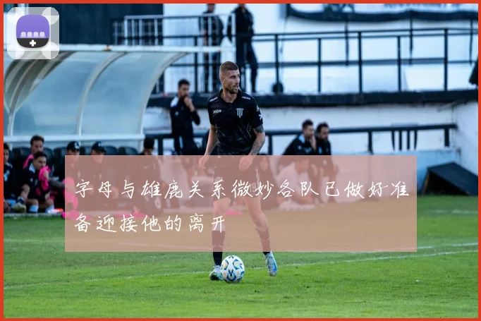 字母与雄鹿关系微妙各队已做好准备迎接他的离开
