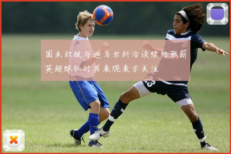 国米积极与迪马尔科洽谈续约涨薪英超球队对其表现表示关注