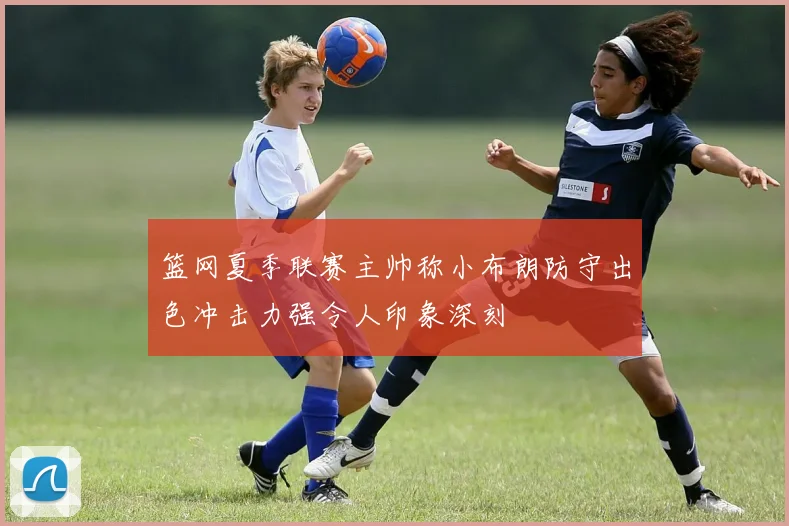 篮网夏季联赛主帅称小布朗防守出色冲击力强令人印象深刻