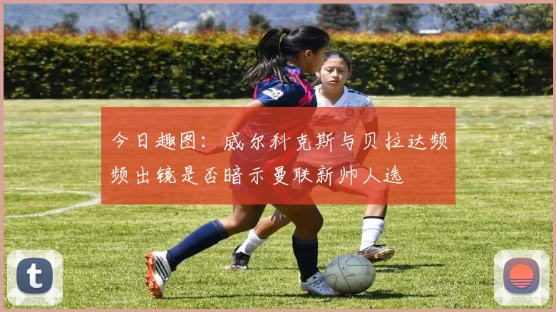 今日趣图：威尔科克斯与贝拉达频频出镜是否暗示曼联新帅人选