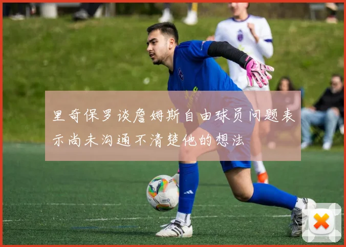 里奇保罗谈詹姆斯自由球员问题表示尚未沟通不清楚他的想法