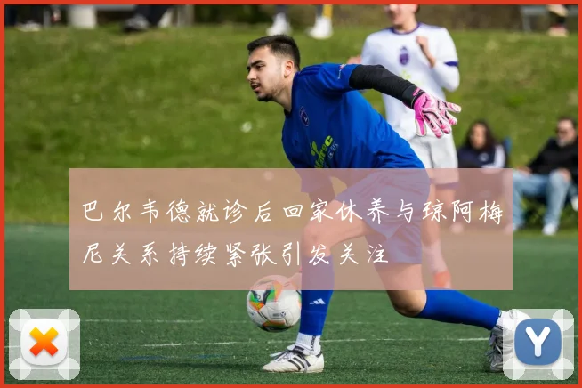 巴尔韦德就诊后回家休养与琼阿梅尼关系持续紧张引发关注