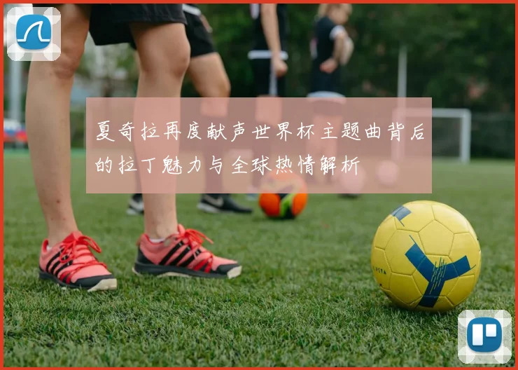 夏奇拉再度献声世界杯主题曲背后的拉丁魅力与全球热情解析