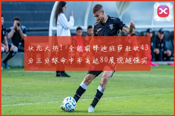 状元大热！全能前锋迪班萨狂砍43分三分球命中率高达80展现超强实力
